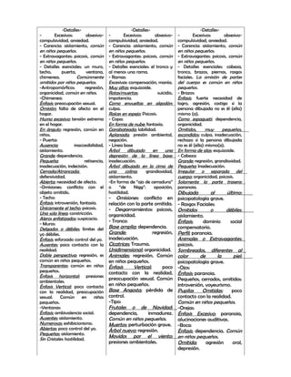 -Detalles-                              -Detalles-                              -Detalles-
-        Excesivos:        obsesivo-    -       Excesivos:       obsesivo-      -       Excesivos:       obsesivo-
compulsividad, ansiedad.                compulsividad, ansiedad.                compulsividad, ansiedad.
- Carencia: aislamiento, común          - Carencia: aislamiento, común          - Carencia: aislamiento, común
en niños pequeños.                      en niños pequeños.                      en niños pequeños.
- Extravagantes: psicosis, común        - Extravagantes: psicosis, común        - Extravagantes: psicosis, común
en niños pequeños.                      en niños pequeños.                      en niños pequeños.
- Detalles esenciales: un muro,         - Detalles esenciales: el tronco y      - Detalles esenciales: cabeza,
techo,       puerta,        ventana,    al menos una rama.                      tronco, brazos, piernas, rasgos
chimenea.              Comúnmente       - Ramas:                                faciales. La omisión de partes
omitidos por niños pequeños.            Excesivas: compensación, manía.         del cuerpo es común en niños
-Antropomórficos:          regresión,   Muy altas: esquizoide.                  pequeños.
organicidad, común en niños.            Rotas/muertas:              suicidio,   - Brazos:
-Chimenea:                              impotencia.                             Énfasis: fuerte necesidad de
Énfasis: preocupación sexual.           Como envueltas en algodón:              logro, agresión, castigo si la
Omisión: falta de afecto en el          culpa.                                  persona dibujada no es él (ella)
hogar.                                  Raíces en espejo: Psicosis.             mismo (a).
Humo excesivo: tensión extrema          - Copa:                                 Como espagueti: dependencia,
en el hogar.                            En forma de nube: fantasía.             organicidad.
En ángulo: regresión, común en          Garabateada: labilidad.                 Omitidos,       muy     pequeños,
niños.                                  Aplanada: presión ambiental,            escondidos: culpa, inadecuación,
- Puerta:                               negación.                               rechazo si la persona dibujada
Ausencia:            inaccesibilidad,   - Línea base                            no es él (ella) mismo(a).
aislamiento.                            Árbol     dibujado      en      una     En forma de alas: esquizoide.
Grande: dependencia.                    depresión de la línea base:             - Cabeza:
Pequeña:                  retisencia,   inadecuación.                           Grande: regresión, grandiosidad.
inadecuación, indecisión.               Árbol dibujado en la cima de            Pequeña: Inadecuación.
Cerrada/Atrancada:                      una      colina:     grandiosidad,      Irregular o separada del
defensividad.                           aislamiento.                            cuerpo: organicidad, psicosis.
Abierta: necesidad de afecto.           -En forma de “ojo de cerradura”         Solamente la parte trasera:
-Omisiones: conflicto con el            o     “de     Nigg”:     oposición,     paranoia.
objeto omitido.                         hostilidad.                             Dibujada        al     último:
- Techo:                                - Omisiones: conflicto en               psicopatología grave.
Énfasis: introversión, fantasía.        relación con la parte omitida.          - Rasgos Faciales:
Únicamente el techo: psicosis.          - Desgarramientos: psicosis,            Omitidos        o      débiles:
Una sola línea: constricción.           organicidad.                            aislamiento.
Aleros enfatizados: suspicacia.
                                        - Tronco:                               Énfasis:    dominio      social
- Muros:
Delgados o débiles: límites del         Base amplia: dependencia.               compensatorio.
yo débiles.                             Grande:                regresión,       Perfil: paranoia.
Énfasis: esforzado control del yo.      inadecuación.                           Animales o Extravagantes:
Ausentes: poco contacto con la          Cicatrices: Trauma.                     psicosis.
realidad.                               Unidimensional: organicidad.            Sombreados, diferentes al
Doble perspectiva: regresión, es        Animales: regresión. Común              color      de      la      piel:
común en niños pequeños.                en niños pequeños.                      psicopatología grave.
Transparentes: común en niños           Énfasis      Vertical:      poco        -Ojos:
pequeños.                               contacto con la realidad,               Énfasis: paranoia.
Énfasis horizontal: presiones
                                        preocupación sexual. Común              Pequeños, cerrados, omitidos:
ambientales.
Énfasis Vertical: poco contacto         en niños pequeños.                      introversión, voyeurismo.
con la realidad, preocupación           Base Angosta: pérdida de                Pupilas     Omitidas:     poco
sexual.     Común        en     niños   control.                                contacto con la realidad.
pequeños.                               -Tipo:                                  Común en niños pequeños.
-Ventanas:                              Frutales o de Navidad:                  -Orejas:
Énfasis: ambivalencia social.           dependencia,        inmadurez.          Énfasis Excesivo: paranoia,
Ausentes: aislamiento.                  Común en niños pequeños.                alucinaciones auditivas.
Numerosas: exhibicionismo.              Muertos: perturbación grave.            -Boca:
Abiertas: poco control del yo.          Árbol nuevo: regresión.                 Énfasis: dependencia. Común
Pequeñas: aislamiento.
                                        Movidos por el viento:                  en niños pequeños.
Sin Cristales: hostilidad.
                                        presiones ambientales.                  Omitida:      agresión    oral,
                                                                                depresión.
 