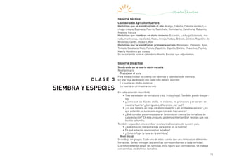 15
C LASE 3
SIEMBRA Y ESPECIES
Soporte Técnico
Calendario del Agricultor Huertero
Hortalizas que se siembran todo el año: Acelga, Cebolla, Cebolla verdeo, Le-
chuga crespa, Espinaca, Puerro, Radicheta, Remolacha, Zanahoria, Rabanito,
Repollo, Rúcula.
Hortalizas que siembran en otoño-invierno: Escarola, Lechuga (colorada, mo-
rada, mantecosa, repollada), Nabo, Arveja, Habas, Brócoli, Coliflor, Repollito de
Bruselas, Cardo, Alcaucil, Apio
Hortalizas que se siembran en primavera-verano: Berenjena, Pimiento, Ajíes,
Tomate, Calabaza, Maíz, Poroto, Zapallito, Zapallo, Batata, Chauchas, Pepino,
Maní y Mandioca por estaca.
Se recomienda usar el calendario Huerta Escolar que adjuntamos.
Soporte Didáctico
Sembrando en la huerta de mi escuela
Nivel primario
Trabajo en el aula
Para esta actividad se cuenta con láminas y calendario de siembra.
En una hoja dividida en dos cada niño deberá escribir:
La huerta en otoño-invierno
La huerta en primavera-verano
En cada estación describirá:
•	Tres variedades de hortalizas (raíz, fruto y hoja). También puede dibujar-
las.
•	¿Cómo son los días en otoño, en invierno, en primavera y en verano en
nuestra huerta? ¿Son iguales, diferentes, por qué?
•	¿En qué horario se riega en otoño-invierno y en primavera-verano? ¿En
qué estación es necesario regar con más frecuencia?
•	¿Qué comidas podemos elaborar teniendo en cuenta las hortalizas de
cada estación? En esta pregunta podemos intercambiar recetas que nos
facilite la familia.
También se pueden intercambiar recetas tradicionales de nuestro país.
•	¿Qué estación me gusta más para estar en la huerta?
•	En qué estación aparecen las heladas?
•	¿Cómo influye la luna en la siembra?
Nivel inicial
Se trabaja en grupos. Cada uno de ellos cuenta con una lámina con diferentes
hortalizas. Se les entregan las semillas correspondientes a cada variedad.
Los niños deberán pegar las semillas en la figura que corresponda. Se trabaja
con semillas de distintos tamaños.
 