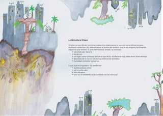 24
Lombricultura Urbana
Una forma sencilla de reciclar los desechos orgánicos en la escuela sería utilizarlos para
alimentar lombrices. Así obtendríamos el humus de lombriz, uno de los mejores fertilizantes
orgánicos que existen. El procedimiento es simple, se necesita:
•	voluntad para hacerlo
•	lombrices
•	un lugar como canteros, tanque o caja vacía, una bañera vieja, debe tener buen drenaje.
•	desechos de la cocina o huerto y estiércol de animales
•	humedad constante y poca luz
Cosas que no le gustan a las lombrices:
•	aceites,grasas,carne
•	sol, mucho calor
•	falta de agua
•	vivir en un ambiente ácido (cuidado con los cítiricos)
 