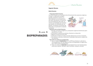 27
C l a s e 5
BIOPREPARADOS
Soporte Técnico
Biofertilizantes
Preparados Biofertilizantes
Los biofertilizantes son el producto de la fermentación de sustancias orgánicas
en agua. La aplicación de biopre-
parados aumenta el número y la
diversidad de los microorganismos
del suelo. Recordemos: al aumentar
los microorganismos del suelo, au-
mentan las cantidades de nutrientes
que pueden ser asimilados por las
plantas, se aceleran los procesos de
desarrollo y se promueve la salud de
las plantas.
Beneficios de los biofertilizantes:
•	Brindan nutrientes inorgánicos y compuestos orgánicos beneficiosos para
las plantas y el suelo.
•	Promueven la salud de las plantas y favorecen su desarrollo.
•	Mejoran la estructura del suelo.
•	Estimulan la vida en el suelo y corrigen deficiencias en micro nutrientes.
•	Son baratos y sencillos y estimula la creatividad, observación y saberes de
los huerteros.
Para tener en cuenta en la preparación
1|  Hay un rango de temperatura (10 °C a 35°C) que favorece la vida de los
microorganismos, por ello debemos hacer los preparados en lugares don-
de no varíe mucho la temperatura.
2|  Tener en cuenta los materiales de que disponemos en las huertas (yuyos,
estiércoles, plantas, rastrojos, sales minerales, compost y cenizas).
 