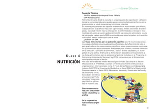 31
C l a s e 6
NUTRICIÓN
Soporte Técnico
Servicio de Nutrición Hospital Victor J Vilela
EAM Mariana Jerez
Alimentación sana desde la escuela es una propuesta de capacitación y difusión
donde la comunidad educativa puede operar como multiplicadora efectiva en la
promoción de la salud alimentaria y nutricional colectiva.
En nuestro país conviven dos tipos de problemáticas nutricionales: por defecto,
la desnutrición es el efecto más claro y por exceso, niveles crecientes de sobre-
peso y obesidad infantil más la anticipación de enfermedades crónicas no tras-
misibles del adulto a nuestra población infantil. La educación alimentaria es uno
de los ejes de trabajo que la OMS recomienda para todos los países en transición
nutricional, siendo nuestro país uno de ellos.
¿Qué son las GAA …?
Las Guías Alimentarias para la población argentina son 10 recomendaciones o
mensajes prácticos consensuados por profesionales de la Nutrición de todo el
país que traducen los conocimientos científicos sobre requerimientos nutriciona-
les y composición de los alimentos. Adecuadas para orientar a nuestra población
en la selección y consumo de alimentos y estilos de vida saludables, se acom-
pañan de una gráfica: Gráfica de la Alimentación Saludable correspondiente a
las Guías alimentarias para la población argentina, incluidas en el Programa de
Nutrición y Alimentación Nacional, ley 25724, convenidos por el Ministerio de
salud y desarrollo de la Nación.
Han sido declaradas de Interés Nacional por el Poder Ejecutivo de la Nación
(Resolución S.G. nº 559/02) y cuentan con el reconocimiento institucional de
organizaciones internacionales como el Fondo de las Naciones Unidas para la
Infancia (UNICEF); la Organización Mundial de la Salud (OMS) y la Organización
Panamericana de la Salud (OPS); Ministerios Nacional y Provinciales de Salud y
de Desarrollo Social;
Sociedades Científicas
y Asociaciones Profe-
sionales y Universida-
des Públicas y Priva-
das de nuestro país.
Diez recomendacio-
nes para una alimen-
tación saludable y su
gráfica
Se lo sugieren los
nutricionistas argen-
tinos
 