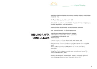 39
Bibliografía
consultada
Materiales de apoyo generados para Escuela Itinerante Huertera Proyecto MAE
8715/ ICEI PAU.
Plan Nacional de seguridad alimentaria MDS
Alimentación saludable , mundo saludable. Proyecto Alimentos ecológicos para
escolares de Andalucía. Junta de Andalucía.
Huertas Grupales Agroecológicas PAU-Municipalidad de Rosario.
Sole , la lombriz solitaria. Pro huerta (INTA-MDSN)
Biopreparados para el manejo sostenible de plagas y
enfermedades en la agricultura urbana y periurbana
Primera Edición, noviembre de 2010
IPES / FAO 2010
La huerta organica-3° edición-PRO HUERTA (INTA-MDSN) 2008
Multiplicación de especies aromáticas- Ing.Ag.Alicia Gadda-Pro huerta (INTA-
MDS)
Marcos D. Arzuaga Saralegui (2008) “Hacia una escuela productiva y
sustentable”
María Thun “Sembrar, plantar y recolectar en armonía con el cosmos”,Ed.
Antroposófica Argentina - 2000.
Pidaasa Cuba (Programa de intercambio ,diálogo y asesoría en agricultura
sostenible y seguridad alimentaria) “Agenda de Campo 2007”
 