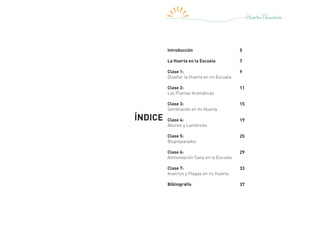 ÍNDICE
Introducción
La Huerta en la Escuela
Clase 1:
Diseñar la Huerta en mi Escuela
Clase 2:
Las Plantas Aromáticas
Clase 3:
Sembrando en mi Huerta
Clase 4:
Abonos y Lombrices
Clase 5:
Biopreparados
Clase 6:
Alimentación Sana en la Escuela
Clase 7:
Insectos y Plagas en mi Huerta
Bibliografía
5
7
9
11
15
19
25
29
33
37
 