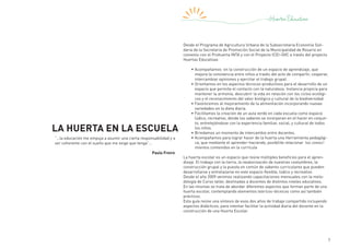 7
La Huerta en la Escuela
Desde el Programa de Agricultura Urbana de la Subsecretaria Economía Soli-
daria de la Secretaria de Promoción Social de la Municipalidad de Rosario en
convenio con el Prohuerta INTA y con el Proyecto ICEI–GVC a través del proyecto
Huertas Educativas
•	Acompañamos en la construcción de un espacio de aprendizaje, que
mejora la convivencia entre niños a través del acto de compartir, cooperar,
intercambiar opiniones y ejercitar el trabajo grupal.
•	Orientamos en los aspectos técnicos-productivos para el desarrollo de un
espacio que permita el contacto con la naturaleza. Instancia propicia para
mantener la armonía, descubrir la vida en relación con los ciclos ecológi-
cos y el reconocimiento del valor biológico y cultural de la biodiversidad.
•	Favorecemos al mejoramiento de la alimentación incorporando nuevas
variedades en la dieta diaria.
•	Facilitamos la creación de un aula verde en cada escuela como espacio
lúdico, recreativo, donde los saberes se incorporan en el hacer en conjun-
to, entretejiéndose con la experiencia familiar, social, y cultural de todos
los niños.
•	Brindamos un momento de intercambio entre docentes.
•	Acompañamos para lograr hacer de la huerta una Herramienta pedagógi-
ca, que mediante el aprender-haciendo, posibilite relacionar los conoci-
mientos contenidos en la currícula
La huerta escolar es un espacio que reúne múltiples beneficios para el apren-
dizaje. El trabajo con la tierra, la revalorización de nuestras costumbres, la
construcción grupal y la puesta en común de saberes curriculares que pueden
desarrollarse y entrelazarse en este espacio flexible, lúdico y recreativo.
Desde el año 2009 venimos realizando capacitaciones mensuales con la meto-
dología de Curso taller, destinadas a docentes de distintos niveles educativos.
En las mismas se trata de abordar diferentes aspectos que forman parte de una
huerta escolar, contemplando elementos teóricos-técnicos como así también
prácticos.
Esta guía reúne una síntesis de esos dos años de trabajo compartido incluyendo
aspectos didácticos, para intentar facilitar la actividad diaria del docente en la
construcción de una Huerta Escolar.
“…la educación me empuja a asumir una cierta responsabilidad y a
ser coherente con el sueño que me exige que tenga”…
Paulo Freire
 