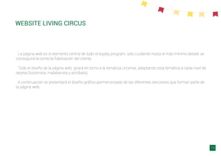 WEBSITE LIVING CIRCUS
La página web es el elemento central de todo el loyalty program, sólo cuidando hasta el más mínimo detalle se
conseguirá la correcta ﬁdelización del cliente.
Todo el diseño de la página web girará en torno a la temática circense, adaptando esta temática a cada nivel de
tarjeta (ilusionista, malabarista y acróbata).
A continuación se presentará el diseño gráﬁco pormenorizado de las diferentes secciones que forman parte de
la página web.
14
 