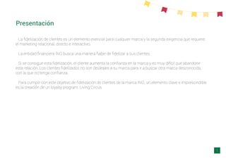 Presentación
La ﬁdelización de clientes es un elemento esencial para cualquier marca y la segunda exigencia que requiere
el marketing relacional, directo e interactivo.
La entidad ﬁnanciera ING busca una manera ﬁable de ﬁdelizar a sus clientes.
Si se consigue esta ﬁdelización, el cliente aumenta la conﬁanza en la marca y es muy difícil que abandone
esta relación. Los clientes ﬁdelizados no son desleales a su marca para ir a buscar otra marca desconocida,
con la que no tenga conﬁanza.
Para cumplir con este objetivo de ﬁdelización de clientes de la marca ING, un elemento clave e imprescindible
es la creación de un loyalty program: Living Circus
1
 