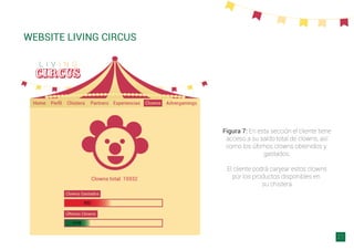 WEBSITE LIVING CIRCUS
21
Figura 7: En esta sección el cliente tiene
acceso a su saldo total de clowns, así
como los últimos clowns obtenidos y
gastados.
El cliente podrá canjear estos clowns
por los productos disponibles en
su chistera
 