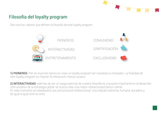Filosofía del loyalty program
Seis son los valores que deﬁnen la ﬁlosofía de este loyalty program
PIONEROS
INTERACTIVIDAD
ENTRETENIMIENTO
COMUNIDAD
GRATIFICACIÓN
EXCLUSIVIDAD
1) PIONEROS: ING es el primer banco en crear un loyalty program tan novedoso e innovador. La ﬁnalidad de
este loyalty program es mejorar la interacción marca-usuario
2) INTERACTIVIDAD: además de ser un rasgo esencial de nuestra ﬁlosofía es una parte importante en el desarrollo
comunicativo de la estrategia global, se busca crear una mayor interactividad banco-cliente.
En todo momento se establecerá una comunicación bidireccional. Una relación estrecha, humana, duradera y
de igual a igual (one-to-one)
2
 