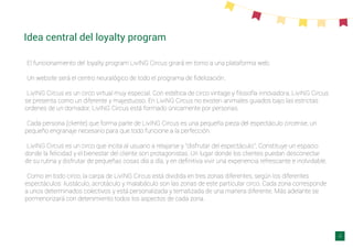 Idea central del loyalty program
El funcionamiento del loyalty program LivING Circus girará en torno a una plataforma web.
Un website será el centro neuralógico de todo el programa de ﬁdelización.
LivING Circus es un circo virtual muy especial. Con estética de circo vintage y ﬁlosofía innovadora, LivING Circus
se presenta como un diferente y majestuoso. En LiviNG Circus no existen animales guiados bajo las estrictas
ordenes de un domador, LivING Circus está formado únicamente por personas.
Cada persona (cliente) que forma parte de LivING Circus es una pequeña pieza del espectáculo circense, un
pequeño engranaje necesario para que todo funcione a la perfección.
LivING Circus es un circo que incita al usuario a relajarse y “disfrutar del espectáculo”. Constituye un espacio
donde la felicidad y el bienestar del cliente son protagonistas. Un lugar donde los clientes puedan desconectar
de su rutina y disfrutar de pequeñas cosas día a día, y en deﬁnitiva vivir una experiencia refrescante e inolvidable.
Como en todo circo, la carpa de LivING Circus está dividida en tres zonas diferentes, según los diferentes
espectáculos: ilustáculo, acrotáculo y malabáculo son las zonas de este particular circo. Cada zona corresponde
a unos determinados colectivos y está personalizada y tematizada de una manera diferente. Más adelante se
pormenorizará con detenimiento todos los aspectos de cada zona.
4
 