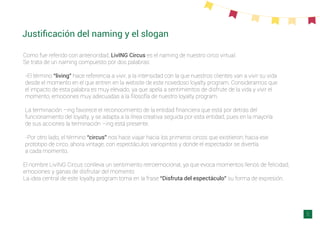 Justiﬁcación del naming y el slogan
Como fue referido con anterioridad, LivING Circus es el naming de nuestro circo virtual.
Se trata de un naming compuesto por dos palabras:
-El término “living” hace referencia a vivir, a la intensidad con la que nuestros clientes van a vivir su vida
desde el momento en el que entren en la website de este novedoso loyalty program. Consideramos que
el impacto de esta palabra es muy elevado, ya que apela a sentimientos de disfrute de la vida y vivir el
momento, emociones muy adecuadas a la ﬁlosofía de nuestro loyalty program.
La terminación –ing favorece el reconocimiento de la entidad ﬁnanciera que está por detrás del
funcionamiento del loyalty, y se adapta a la línea creativa seguida por esta entidad, pues en la mayoría
de sus acciones la terminación –ing está presente.
-Por otro lado, el término “circus” nos hace viajar hacia los primeros circos que existieron; hacia ese
prototipo de circo, ahora vintage, con espectáculos variopintos y donde el espectador se divertía
a cada momento.
El nombre LivING Circus conlleva un sentimiento retroemocional, ya que evoca momentos llenos de felicidad,
emociones y ganas de disfrutar del momento
La idea central de este loyalty program toma en la frase “Disfruta del espectáculo” su forma de expresión.
5
 