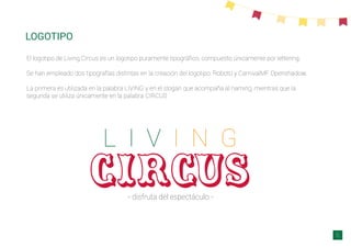 LOGOTIPO
circus
L I V I N G
- disfruta del espectáculo -
El logotipo de Living Circus es un logotipo puramente tipográﬁco, compuesto únicamente por lettering.
Se han empleado dos tipografías distintas en la creación del logotipo: Roboto y CarnivalMF Openshadow.
La primera es utilizada en la palabra LIVING y en el slogan que acompaña al naming, mientras que la
segunda se utiliza únicamente en la palabra CIRCUS
6
 