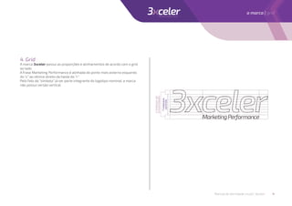 4. Grid
A marca 3xceler possui as proporções e alinhamentos de acordo com o grid
ao lado.
A frase Marketing Performance é alinhada do ponto mais externo esquerdo
do “c” ao vértice direito da haste do “r”.
Pelo fato do “símbolo” já ser parte integrante do logotipo nominal, a marca
não possui versão vertical.
7módulos
centrais
2módulosde
extremidades
Manual de identidade visual | 3xceler 4
a marca | grid
 