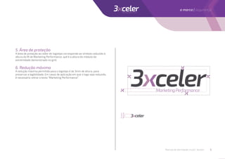5. Área de proteção
A área de proteção ao redor do logotipo corresponde ao símbolo reduzido à
altura do M de Marketing Performance, qué é a altura do módulo da
extremidade demonstrado no grid.
6. Redução máxima
A redução máxima permitida para o logotipo é de 3mm de altura, para
preservar a legibilidade. Em casos de aplicação em que o logo seja reduzido,
é necessário retirar o texto ”Marketing Performance”.
3mm
altura
Manual de identidade visual | 3xceler 5
a marca | segurança
 