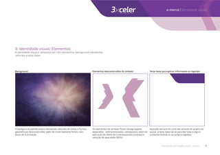 9. Identidade visual: Elementos
A identidade visual é composta por três elementos: background, elementos
vetoriais e tarja-base.
Background Elementos desconstruídos do símbolo Tarja-base para aplicar informação ou logotipo
O background padrão possui elementos vetoriais de linhas e formas
geométricas desconstruídas, além de cores bastante fortes, com
focos de iluminação.
Os elementos do símbolo foram desagrupados,
separados, redimensionados, sobrepostos, além da
aplicação do efeito de superexposição (overlay) e
redução de opacidade (80%).
Aplicada sempre em uma das arestas do quadro do
layout, a tarja-base serve para dar base a algum
conteúdo textual ou ao próprio logotipo.
Manual de identidade visual | 3xceler 8
a marca | Identidade visual
 