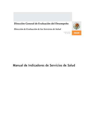  
 
 
 
 
 
Manual de Indicadores de Servicios de Salud
Dirección General de Evaluación del Desempeño 
Dirección de Evaluación de los Servicios de Salud 
 
