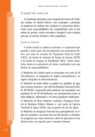 14
MANUAL DO SANEAMENTO BÁSICO - TRATA BRASIL
14
MANUAL DO SANEAMENTO BÁSICO - TRATA BRASIL
O papel de cada um
A Constituição determina como competência comum da União,
dos estados, do Distrito Federal e dos municípios a promoção
de programas de melhoria das condições de saneamento básico.
Assim essas responsabilidades são compartilhadas entre as três
esferas de governo, sendo necessária e desejável a ação conjunta
para que os serviços atendam a toda a população.
Governo federal
A União institui as políticas nacionais e é responsável por
garantir a maior parte dos investimentos em saneamento bá-
sico, por meio de recursos do Orçamento Geral da União
(OGU), do Fundo de Garantia do Tempo de Serviço (FGTS)
e do Fundo de Amparo ao Trabalhador (FAT). Vários minis-
térios atuam no saneamento de forma coordenada com uma
divisão de responsabilidades:
1) Ministério das Cidades apóia os municípios com mais de 50
mil habitantes, os integrantes de regiões metropolitanas e as
regiões integradas de desenvolvimento.
2) Ministério da Saúde define os padrões de qualidade da água
para consumo humano e, por meio da Fundação Nacional da Saú-
de (FUNASA) é responsável pela assistência aos municípios com
população de até 50 mil habitantes, aos assentamentos rurais, às
áreas indígenas, quilombolas e de outras populações tradicionais.
3) Ministério do Meio Ambiente coordena o Programa Nacio-
nal de Resíduos Sólidos Urbanos e, com apoio da Agência
Nacional de Águas (ANA), atua na gestão do uso das águas.
4) Ministério da Integração Nacional atua principalmente na re-
gião do semiárido e nas bacias dos rios São Francisco e Parnaíba,
em programas que visam aumentar a oferta de água para os seus
diversos usos, em especial, para o consumo humano.
 