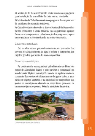 MANUAL DO SANEAMENTO BÁSICO - TRATA BRASIL
8
MANUAL DO SANEAMENTO BÁSICO - TRATA BRASIL
15
5) Ministério do Desenvolvimento Social coordena o programa
para instalação de um milhão de cisternas no semiárido.
6) Ministério do Trabalho coordena o programa de cooperativas
de catadores de materiais recicláveis.
7) Caixa Econômica Federal e o Banco Nacional de Desenvolvi-
mento Econômico e Social (BNDES) são os principais agentes
financeiros e responsáveis pela execução dos programas, repas-
sando recursos e acompanhando as ações contratadas.
Governos estaduais
Os estados atuam predominantemente na prestação dos
serviços de abastecimento de água e coleta e tratamento dos
esgotos gerados, por meio de suas companhias.
Governos municipais
As prefeituras são as responsáveis pela elaboração do Plano Mu-
nicipal de Saneamento Básico e pelo envolver a comunidade em
sua discussão. O plano municipal é essencial na regulamentação da
concessão dos serviços de abastecimento de água e coleta e trata-
mento de esgotos sanitários, e na elaboração de diagnósticos que
ajudam os municípios na obtenção de empréstimos para obras de
saneamento junto ao governo federal e instituições financeiras.
Comunidade São Nicolau, em São Paulo
 