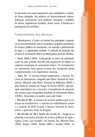 MANUAL DO SANEAMENTO BÁSICO - TRATA BRASIL
8
MANUAL DO SANEAMENTO BÁSICO - TRATA BRASIL
17
de discussão são muito importantes para estimularem o debate,
de forma integrada, das políticas de desenvolvimento urbano,
habitação, saneamento, meio ambiente, transporte e mobilida-
de urbana, regularização fundiária, dentre outras. E fortalecem a
participação da sociedade.
Financiamento dos Serviços
Historicamente, a União e os estados têm participado, cooperati-
va ou concorrentemente com os municípios, na gestão e provimento
de serviços públicos de saneamento, em especial o abastecimento
de água e o esgotamento sanitário. A evolução da prestação dos
serviços de saneamento básico no Brasil passou por fases distintas.
• Entre 1950 a 1970 - Corresponde ao início da industriali-
zação do país, período marcado pelo surgimento de órgãos ou
empresas municipais de saneamento básico. Os investimentos
em saneamento eram apenas recursos dos orçamentos gerais
complementados com empréstimos externos.
• Anos 70 - O Governo Federal implementou o Sistema Na-
cional de Saneamento, integrado pelo Plano Nacional de Sane-
amento (Planasa), pelo Banco Nacional da Habitação (BNH) e
pelo Fundo de Garantia do Tempo de Serviço (FGTS), cuja prin-
cipal característica era o incentivo à transferência da prestação
dos serviços para Companhias Estaduais de Saneamento Básico
(CESB’s), financiadas em muitos casos pela União.
• Década de 80 - A escassez de recursos públicos para a rea-
lização de investimentos, o aumento no endividamento estatal
e à extinção do BNH levaram o Sistema Nacional de Sanea-
mento a apresentar sinais de desgaste.
• Da década de 90 e início do século 21 - Surgiram as
primeiras concessões privadas de serviços públicos de água e
esgoto. Como, por exemplo, em Limeira, Jaú, Ribeirão Preto
(1995), Birigui, (1994), Marília (1997) e Jundiaí (1996). As
 