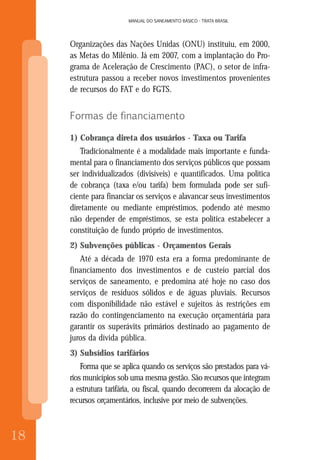 18
MANUAL DO SANEAMENTO BÁSICO - TRATA BRASIL
18
MANUAL DO SANEAMENTO BÁSICO - TRATA BRASIL
Organizações das Nações Unidas (ONU) instituiu, em 2000,
as Metas do Milênio. Já em 2007, com a implantação do Pro-
grama de Aceleração de Crescimento (PAC), o setor de infra-
estrutura passou a receber novos investimentos provenientes
de recursos do FAT e do FGTS.
Formas de financiamento
1) Cobrança direta dos usuários - Taxa ou Tarifa
Tradicionalmente é a modalidade mais importante e funda-
mental para o financiamento dos serviços públicos que possam
ser individualizados (divisíveis) e quantificados. Uma política
de cobrança (taxa e/ou tarifa) bem formulada pode ser sufi-
ciente para financiar os serviços e alavancar seus investimentos
diretamente ou mediante empréstimos, podendo até mesmo
não depender de empréstimos, se esta política estabelecer a
constituição de fundo próprio de investimentos.
2) Subvenções públicas - Orçamentos Gerais
Até a década de 1970 esta era a forma predominante de
financiamento dos investimentos e de custeio parcial dos
serviços de saneamento, e predomina até hoje no caso dos
serviços de resíduos sólidos e de águas pluviais. Recursos
com disponibilidade não estável e sujeitos às restrições em
razão do contingenciamento na execução orçamentária para
garantir os superávits primários destinado ao pagamento de
juros da dívida pública.
3) Subsídios tarifários
Forma que se aplica quando os serviços são prestados para vá-
rios municípios sob uma mesma gestão. São recursos que integram
a estrutura tarifária, ou fiscal, quando decorrerem da alocação de
recursos orçamentários, inclusive por meio de subvenções.
 