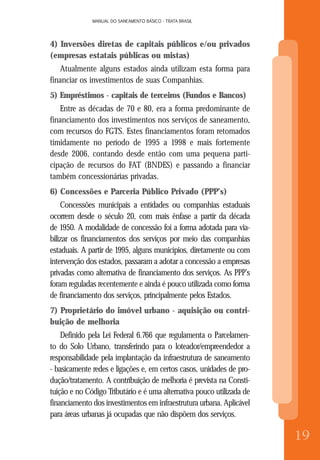 MANUAL DO SANEAMENTO BÁSICO - TRATA BRASIL
8
MANUAL DO SANEAMENTO BÁSICO - TRATA BRASIL
19
4) Inversões diretas de capitais públicos e/ou privados
(empresas estatais públicas ou mistas)
Atualmente alguns estados ainda utilizam esta forma para
financiar os investimentos de suas Companhias.
5) Empréstimos - capitais de terceiros (Fundos e Bancos)
Entre as décadas de 70 e 80, era a forma predominante de
financiamento dos investimentos nos serviços de saneamento,
com recursos do FGTS. Estes financiamentos foram retomados
timidamente no período de 1995 a 1998 e mais fortemente
desde 2006, contando desde então com uma pequena parti-
cipação de recursos do FAT (BNDES) e passando a financiar
também concessionárias privadas.
6) Concessões e Parceria Público Privado (PPP’s)
Concessões municipais a entidades ou companhias estaduais
ocorrem desde o século 20, com mais ênfase a partir da década
de 1950. A modalidade de concessão foi a forma adotada para via-
bilizar os financiamentos dos serviços por meio das companhias
estaduais. A partir de 1995, alguns municípios, diretamente ou com
intervenção dos estados, passaram a adotar a concessão a empresas
privadas como alternativa de financiamento dos serviços. As PPP’s
foram reguladas recentemente e ainda é pouco utilizada como forma
de financiamento dos serviços, principalmente pelos Estados.
7) Proprietário do imóvel urbano - aquisição ou contri-
buição de melhoria
Definido pela Lei Federal 6.766 que regulamenta o Parcelamen-
to do Solo Urbano, transferindo para o loteador/empreendedor a
responsabilidade pela implantação da infraestrutura de saneamento
- basicamente redes e ligações e, em certos casos, unidades de pro-
dução/tratamento. A contribuição de melhoria é prevista na Consti-
tuição e no Código Tributário e é uma alternativa pouco utilizada de
financiamento dos investimentos em infraestrutura urbana. Aplicável
para áreas urbanas já ocupadas que não dispõem dos serviços.
 