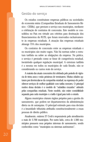 20
MANUAL DO SANEAMENTO BÁSICO - TRATA BRASIL
20
MANUAL DO SANEAMENTO BÁSICO - TRATA BRASIL
Gestão do serviço
Os estados constituíram empresas públicas ou sociedades
de economia mista (Companhias Estaduais de Saneamento Bá-
sico - CESBs), que prestam o serviço nos municípios, mediante
a celebração de contratos de concessão. Este modelo se con-
solidou no País em virtude aos critérios para destinação dos
financiamentos do FGTS, que foram reservados exclusivamen-
te às empresas estaduais. A atuação das empresas estaduais
abrange 75% dos municípios.
Os contratos de concessão entre as empresas estaduais e
os municípios são muito vagos. Não há normas sobre a estru-
tura tarifária ou sobre as obrigações da empresa. Na prática,
o serviço é prestado como se fosse de competência estadual,
inexistindo qualquer regulação municipal. A estrutura tarifária
é a mesma em todos os municípios de cada Estado, não se
considerando os custos reais do serviço.
A maioria das atuais concessões foi celebrada pelo período de vigên-
cia de trinta anos e estão próximos de terminarem. Muitas cidades op-
taram por desvincular-se da companhia estadual, na esperança de poder
oferecer serviços de melhor qualidade com tarifas menores. O principal
motivo dessa decisão é o modelo de “subsídios cruzados” adotado
pelas companhias estaduais. Neste modelo, não existe contabilidade
separada para cada município e a tarifa é igual para todo o estado.
Alguns municípios criaram órgãos próprios para a gestão do
saneamento, que podem ser departamentos da administração
direta ou de autarquias. O principal estímulo para essa decisão
é a imunidade tributária atribuída constitucionalmente a essas
pessoas de direito público.
Atualmente, existem 27 Cesb’s responsáveis pelo atendimento
a mais de 3.700 municípios. Por outro lado, cerca de 1.300 mu-
nicípios possuem seus próprios sistemas de saneamento, sendo
conhecidos como “municípios ou sistemas autônomos”.
 