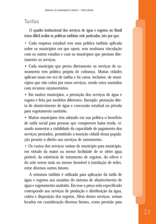 MANUAL DO SANEAMENTO BÁSICO - TRATA BRASIL
8
MANUAL DO SANEAMENTO BÁSICO - TRATA BRASIL
21
Tarifas
O quadro institucional dos serviços de água e esgotos no Brasil
torna difícil avaliar as políticas tarifárias nele praticadas, isto por que:
• Cada empresa estadual tem uma política tarifária aplicada
sobre os municípios em que opera, sem nenhuma vinculação
com os outros estados e com os municípios que prestam dire-
tamente os serviços.
• Cada município que presta diretamente os serviços de sa-
neamento tem política própria de cobrança. Muitas cidades
aplicam taxas em vez de tarifas e há casos, inclusive, de muni-
cípios que não cobra por esses serviços, sendo estes mantidos
com recursos orçamentários.
• Em muitos municípios, a prestação dos serviços de água e
esgoto é feita por modelos diferentes. Exemplo: prestação dire-
ta de abastecimento de água e concessão estadual ou privada
para esgotamento sanitário.
• Muitos municípios têm adotado em sua política o benefício
de tarifa social para pessoas que comprovem baixa renda, vi-
sando aumentar a viabilidade da capacidade de pagamento dos
serviços prestados, permitindo a inserção cidadã dessa popula-
ção perante o direito aos serviços de saneamento.
• Os custos dos serviços variam de município para município,
em virtude da maior ou menor facilidade de se obter água
potável, da existência de tratamento de esgotos, do relevo e
do solo serem mais ou menos favorável à instalação de redes,
entre diversos outros fatores.
A estrutura tarifária é utilizada para aplicação da tarifa de
água e esgotos aos usuários do sistema de abastecimento de
água e esgotamento sanitário. Em tese o preço nela especificado
corresponde aos serviços de produção e distribuição da água,
coleta e disposição dos esgotos. Além destes serviços, seriam
levados em consideração diversos fatores, como previsão para
 