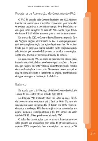 MANUAL DO SANEAMENTO BÁSICO - TRATA BRASIL
8
MANUAL DO SANEAMENTO BÁSICO - TRATA BRASIL
23
Programa de Aceleração do Crescimento (PAC)
O PAC foi lançado pelo Governo brasileiro, em 2007, visando
investir em infraestrutura e medidas econômicas para estimular
os setores produtivos e, ao mesmo tempo, levar benefícios so-
ciais para todas as regiões do País, até 2010. Nesta etapa, foram
destinados R$ 40 bilhões somente para o setor de saneamento.
Em março de 2010, o Governo Federal lançou a segunda fase
do Programa original, denominado de PAC 2, com propostas de
revisão e complementação das ações da primeira fase. Foi estabe-
lecido que os projetos a serem incluídos neste programa seriam
selecionados por meio do diálogo com os estados e municípios.
Nesta fase, deverão ser investidos mais R$ 40 bilhões.
No contexto do PAC, as obras de saneamento básico estão
inseridas no principal dos cinco blocos que compõem o Progra-
ma, que é aquele que está voltado à infraestrutura social, e inclui
obras de habitação e transportes. Os recursos devem ser aplica-
dos em obras de coleta e tratamento de esgoto, abastecimento
de água, drenagem e destinação final de lixo.
Balanço
De acordo com o 11º Balanço oficial do Governo Federal, de
4 anos do PAC, referente ao período 2007-2010:
No total do PAC, incluindo obras em todas as áreas, 67,5%
das ações estariam concluídas até o final de 2010. No setor de
saneamento foram investidos R$ 1,5 bilhão em 1.225 empreen-
dimentos e ainda que 95% das obras já estavam contratadas até
aquele momento, correspondendo a R$ 37,9 bilhões do valor
total de R$ 40 bilhões previsto no início do PAC.
O valor das contratações com recursos e financiamento ao
setor público em municípios com mais de 50 mil habitantes
superou 100% do previsto. Nos municípios com menos de 50
 
