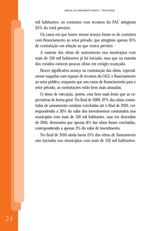24
MANUAL DO SANEAMENTO BÁSICO - TRATA BRASIL
24

mil habitantes, os contratos com recursos do PAC atingiram
95% do total previsto.
Os casos em que houve menor avanço foram os de contratos
com financiamento ao setor privado, que atingiram apenas 45%
de contratação em relação ao que estava previsto.
A maioria das obras de saneamento nos municípios com
mais de 150 mil habitantes já foi iniciada, mas que na maioria
dos estados existem poucas obras em estágio avançado.
Houve significativo avanço na contratação das obras, especial-
mente naquelas com repasse de recursos do OGU e financiamento
ao setor público, enquanto que nos casos de financiamento para o
setor privado, as contratações estão bem mais atrasadas.
O ritmo de execução, porém, está bem mais lento que as ex-
pectativas de forma geral. No final de 2009, 67% das obras contra-
tadas de saneamento estariam concluídas até o final de 2010, cor-
respondendo a 30% do valor dos investimentos contratados nos
municípios com mais de 150 mil habitantes, mas em dezembro
de 2010, demonstra que apenas 8% das obras foram concluídas,
correspondendo a apenas 3% do valor de investimento.
No final de 2010 ainda havia 15% das obras de Saneamento
não iniciadas nos municípios com mais de 150 mil habitantes.
 
