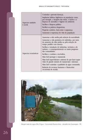 26
MANUAL DO SANEAMENTO BÁSICO - TRATA BRASIL
2626
MANUAL DO SANEAMENTO BÁSICO - TRATA BRASIL
Aspectos sanitário
e social
Controlar e prevenir doenças.
Implantar hábitos higiênicos na população como,
por exemplo, a lavagem das mãos, o banho e a
limpeza de utensílios e higiene do ambiente.
Facilitar a limpeza pública.
Facilitar as práticas desportivas.
Propiciar conforto, bem-estar e segurança.
Aumentar a esperança de vida da população.
Aspectos econômicos
Aumentar a vida média pela redução da mortalidade.
Aumentar a vida produtiva do indivíduo, por meio
do aumento da vida média ou pela redução do
tempo perdido com doença.
Facilitar a instalação de indústrias, inclusive a de
turismo, e consequentemente ao maior progresso
das comunidades.
Facilitar o combate a incêndios.
Mais fácil proteger o manancial.
Mais fácil supervisionar o sistema do que fazer super-
visão de grande número de mananciais e sistemas.
Mais fácil controlar a qualidade da água consumida.
Redução de recursos humanos e financeiros
(economia de escala).
Margem leste da Lagoa Olho D’água - Comunidade Buenos Aires - Jaboatão dos Guararapes – PE
 