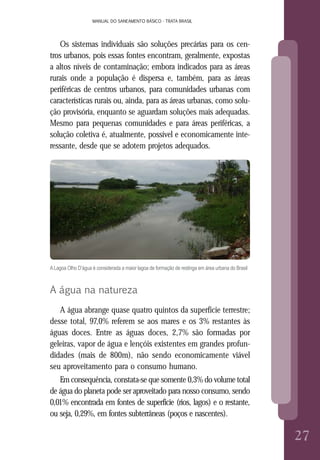 MANUAL DO SANEAMENTO BÁSICO - TRATA BRASIL
8
MANUAL DO SANEAMENTO BÁSICO - TRATA BRASIL
2727
Os sistemas individuais são soluções precárias para os cen-
tros urbanos, pois essas fontes encontram, geralmente, expostas
a altos níveis de contaminação; embora indicados para as áreas
rurais onde a população é dispersa e, também, para as áreas
periféricas de centros urbanos, para comunidades urbanas com
características rurais ou, ainda, para as áreas urbanas, como solu-
ção provisória, enquanto se aguardam soluções mais adequadas.
Mesmo para pequenas comunidades e para áreas periféricas, a
solução coletiva é, atualmente, possível e economicamente inte-
ressante, desde que se adotem projetos adequados.
ALagoa Olho D’água é considerada a maior lagoa de formação de restinga em área urbana do Brasil
A água na natureza
A água abrange quase quatro quintos da superfície terrestre;
desse total, 97,0% referem se aos mares e os 3% restantes às
águas doces. Entre as águas doces, 2,7% são formadas por
geleiras, vapor de água e lençóis existentes em grandes profun-
didades (mais de 800m), não sendo economicamente viável
seu aproveitamento para o consumo humano.
Em consequência, constata-se que somente 0,3% do volume total
de água do planeta pode ser aproveitado para nosso consumo, sendo
0,01% encontrada em fontes de superfície (rios, lagos) e o restante,
ou seja, 0,29%, em fontes subterrâneas (poços e nascentes).
 