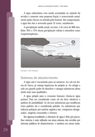 28
MANUAL DO SANEAMENTO BÁSICO - TRATA BRASIL
2828
MANUAL DO SANEAMENTO BÁSICO - TRATA BRASIL
A água subterrânea vem sendo acumulada no subsolo há
séculos e somente uma pequena fração é acrescentada anual-
mente pelas chuvas ou retirada pelo homem. Em compensação,
a água dos rios é renovada quase 31 vezes, anualmente.
A precipitação média anual, na terra, é de cerca de 860 mm.
Entre 70% e 75% dessa precipitação voltam à atmosfera como
evapotranspiração.
Ilustração - Ciclo hidrológico
Sistemas de abastecimento
A água não é encontrada pura na natureza. Ao cair em for-
ma de chuva, já carrega impurezas do próprio ar. Ao atingir o
solo seu grande poder de dissolver e carregar substâncias altera
ainda mais suas qualidades.
A água própria para o consumo humano chama-se água
potável. Para ser considerada como tal ela deve obedecer a
padrões de potabilidade. Se ela tem substâncias que modificam
estes padrões ela é considerada poluída. As substâncias que
indicam poluição por matéria orgânica são: compostos nitroge-
nados, oxigênio consumido e cloretos.
Em algumas localidades a obtenção de água é feito por poços.
Esse sistema é mais utilizado nas áreas urbanas não servidas por
sistemas públicos de abastecimento, e também em zonas rurais.
 
