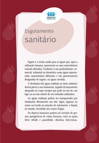 8
Esgotamento
sanitário














Esgoto é o termo usado para as águas que, após a
utilização humana, apresentam as suas características
naturais alteradas. Conforme o uso predominante: co-
mercial, industrial ou doméstico essas águas apresen-
tarão características diferentes e são genericamente
designadas de esgoto, ou águas servidas.
A devolução das águas residuais ao meio ambiente
deverá prever o seu tratamento, seguido do lançamento
adequado no corpo receptor que pode ser um rio, um
lago ou no mar através de um emissário submarino.
As águas residuais podem ser transportadas por
tubulações diretamente aos rios, lagos, lagunas ou
mares ou levado às estações de tratamento, e depois
de tratado, devolvido aos cursos d’água.
Os dejetos humanos podem ser veículos de ger-
mes patogênicos de várias doenças, entre as quais
febre tifóide e paratifóide, diarréias infecciosas,
 