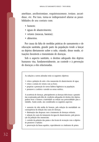MANUAL DO SANEAMENTO BÁSICO - TRATA BRASIL
32
MANUAL DO SANEAMENTO BÁSICO - TRATA BRASIL
amebíase, ancilostomíase, esquistossomose, teníase, ascari-
díase, etc. Por isso, torna-se indispensável afastar as possi-
bilidades de seu contato com:
• homem;
• águas de abastecimento;
• vetores (moscas, baratas);
• alimentos.
Por causa da falta de medidas práticas de saneamento e de
educação sanitária, grande parte da população tende a lançar
os dejetos diretamente sobre o solo, criando, desse modo, si-
tuações favoráveis a transmissão de doenças.
Sob o aspecto sanitário, o destino adequado dos dejetos
humanos visa, fundamentalmente, ao controle e à prevenção
de doenças a eles relacionadas.
As soluções a serem adotadas terão os seguintes objetivos:
• evitar a poluição do solo e dos mananciais de abastecimento de água;
• evitar o contato de vetores com as fezes;
• propiciar a promoção de novos hábitos higiênicos na população;
• promover o conforto e atender ao senso estético.
A ocorrência de doenças, principalmente as doenças infecciosas e parasitá-
rias ocasionadas pela falta de condições adequadas de destino dos dejetos,
podem levar o homem a inatividade ou reduzir sua potencialidade para o
trabalho. Assim sendo, são considerados os seguintes aspectos:
• aumento da vida média do homem, pela redução da mortalidade em
conseqüência da redução dos casos de doenças;
• diminuição das despesas com o tratamento de doenças evitáveis;
• redução do custo do tratamento da água de abastecimento, pela preven-
ção da poluição dos mananciais;
• controle da poluição das praias e dos locais de recreação com o objetivo
de promover o turismo;
• preservação da fauna aquática, especialmente os criadouros de peixes.
 