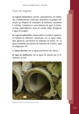 MANUAL DO SANEAMENTO BÁSICO - TRATA BRASILMANUAL DO SANEAMENTO BÁSICO - TRATA BRASIL
33
Tipos de esgotos
a) esgotos domésticos: provêm, principalmente, de residên-
cias, estabelecimentos comerciais, instituições ou qualquer edi-
ficação que dispõem de instalações de banheiros, lavanderias
e cozinhas. Compõem-se essencialmente da água de banho,
excretas, papel higiênico, restos de comida, sabão, detergentes
e águas de lavagem;
b) esgotos industriais: compreendem os resíduos orgânicos,
de indústria de alimentos, matadouros, etc; as águas residu-
árias agressivas, procedentes de indústrias de metais, etc; as
águas residuárias procedentes de indústrias de cerâmica, água
de refrigeração, etc;
c) águas pluviais: são as águas procedentes das chuvas;
d) água de infiltração: são as águas do subsolo que se in-
troduzem na rede.
Galeria pluvial aberta na cidade de Embu das Artes
 