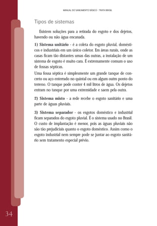 MANUAL DO SANEAMENTO BÁSICO - TRATA BRASIL
34
MANUAL DO SANEAMENTO BÁSICO - TRATA BRASIL
Tipos de sistemas
Existem soluções para a retirada do esgoto e dos dejetos,
havendo ou não água encanada.
1) Sistema unitário - é a coleta do esgoto pluvial, domésti-
cos e industriais em um único coletor. Em áreas rurais, onde as
casas ficam tão distantes umas das outras, a instalação de um
sistema de esgoto é muito cara. É extremamente comum o uso
de fossas sépticas.
Uma fossa séptica é simplesmente um grande tanque de con-
creto ou aço enterrado no quintal ou em algum outro ponto do
terreno. O tanque pode conter 4 mil litros de água. Os dejetos
entram no tanque por uma extremidade e saem pela outra.
2) Sistema misto - a rede recebe o esgoto sanitário e uma
parte de águas pluviais.
3) Sistema separador - os esgotos doméstico e industrial
ficam separados do esgoto pluvial. É o sistema usado no Brasil.
O custo de implantação é menor, pois as águas pluviais não
são tão prejudiciais quanto o esgoto doméstico. Assim como o
esgoto industrial nem sempre pode se juntar ao esgoto sanitá-
rio sem tratamento especial prévio.
 
