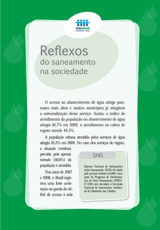 8
Reflexos
do saneamento
na sociedade














O acesso ao abastecimento de água atinge pata-
mares mais altos e muitos municípios já atingiram
a universalização desse serviço. Assim, o índice de
atendimento da população no abastecimento de água
atingiu 81,7% em 2009, o atendimento na coleta de
esgoto atende 44,5%.
A população urbana atendida pelos serviços de água
atingiu 95,2% em 2009. No caso dos serviços de esgoto,
a situação contínua
precária, pois apenas
metade (50,6%) da
população é atendida.
Nos anos de 2007
e 2008, o Brasil regis-
trou uma forte acele-
ração na queda do dé-
ficit de acesso à rede
SNIS
Sistema Nacional de Informações
sobre Saneamento (SNIS) foi criado
pelo governo federal em1996 como
parte do Programa de Moderniza-
ção do Setor Saneamento (PMSS).
O SNIS está vinculado à Secretaria
Nacional de Saneamento Ambien-
tal do Ministério das Cidades.
 