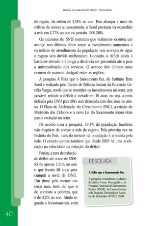 MANUAL DO SANEAMENTO BÁSICO - TRATA BRASIL
40
MANUAL DO SANEAMENTO BÁSICO - TRATA BRASIL
de esgoto, da ordem de 4,18% ao ano. Para alcançar a meta do
milênio do acesso ao saneamento, o Brasil precisaria ter expandido
a rede em 2,77% ao ano no período 1990-2015.
Os números do SNIS mostram que realmente ocorreu um
avanço nos últimos cinco anos: o investimento aumentou e
os índices de atendimento da população nos serviços de água
e esgoto sem dúvida melhoraram. Contudo, o déficit ainda é
bastante elevado e é longa a distância ser percorrida até a para
a universalização dos serviços. O avanço dos últimos anos
ocorreu de maneira desigual entre as regiões.
A pesquisa A Falta que o Saneamento Faz, do Instituto Trata
Brasil e realizada pelo Centro de Políticas Sociais da Fundação Ge-
túlio Vargas, revela que se mantidos os investimentos no setor, será
possível reduzir o déficit à metade em 16 anos, ou seja, a meta
definida pela ONU para 2015 será alcançada com dez anos de atra-
so. O Plano de Aceleração do Crescimento (PAC), a criação do
Ministério das Cidades e a nova Lei do Saneamento foram vitais
para a evolução no setor.
De acordo com a pesquisa, 49,1% da população brasileira
não dispõem de acesso à rede de esgoto. Pela primeira vez na
história do País, mais da metade da população é atendida pela
rede. O estudo aponta também que desde 2007 há uma acele-
ração na velocidade da redução do déficit.
Porém, a taxa de redução
do déficit até o ano de 2006
foi de apenas 1,31% ao ano
o que levaria 56 anos para
cumprir a meta da ONU.
Um ritmo pelo menos um
terço mais lento do que o
do combate à pobreza, que
é de 4,2% ao ano. Ainda se-
gundo o levantamento, entre
PESQUISA
A Falta que o Saneamento Faz
A pesquisa considerou os dados
do último Censo Demográfico, da
Pesquisa Nacional de Saneamento
Básico (PNSB), do Censo Escolar
e da Pesquisa Nacional por Amos-
tra de Domicílios (PNAD) 2008.
 