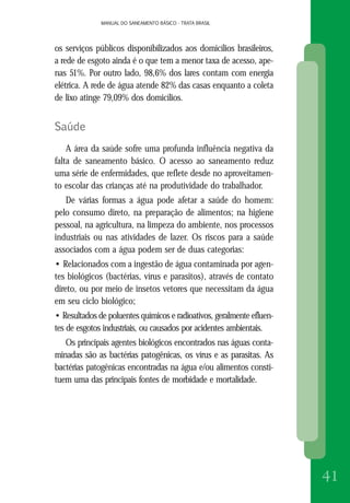 MANUAL DO SANEAMENTO BÁSICO - TRATA BRASILMANUAL DO SANEAMENTO BÁSICO - TRATA BRASIL
41
os serviços públicos disponibilizados aos domicílios brasileiros,
a rede de esgoto ainda é o que tem a menor taxa de acesso, ape-
nas 51%. Por outro lado, 98,6% dos lares contam com energia
elétrica. A rede de água atende 82% das casas enquanto a coleta
de lixo atinge 79,09% dos domicílios.
Saúde
A área da saúde sofre uma profunda influência negativa da
falta de saneamento básico. O acesso ao saneamento reduz
uma série de enfermidades, que reflete desde no aproveitamen-
to escolar das crianças até na produtividade do trabalhador.
De várias formas a água pode afetar a saúde do homem:
pelo consumo direto, na preparação de alimentos; na higiene
pessoal, na agricultura, na limpeza do ambiente, nos processos
industriais ou nas atividades de lazer. Os riscos para a saúde
associados com a água podem ser de duas categorias:
• Relacionados com a ingestão de água contaminada por agen-
tes biológicos (bactérias, vírus e parasitos), através de contato
direto, ou por meio de insetos vetores que necessitam da água
em seu ciclo biológico;
• Resultados de poluentes químicos e radioativos, geralmente efluen-
tes de esgotos industriais, ou causados por acidentes ambientais.
Os principais agentes biológicos encontrados nas águas conta-
minadas são as bactérias patogênicas, os vírus e as parasitas. As
bactérias patogênicas encontradas na água e/ou alimentos consti-
tuem uma das principais fontes de morbidade e mortalidade.
 