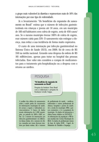 MANUAL DO SANEAMENTO BÁSICO - TRATA BRASILMANUAL DO SANEAMENTO BÁSICO - TRATA BRASIL
43
o grupo mais vulnerável às diarréias e representam mais de 50% das
internações por esse tipo de enfermidade.
Já o levantamento “Os benefícios da expansão do sanea-
mento no Brasil” estima que o número de infecções gastroin-
testinais em crianças e jovens até 14 anos, em um município
de 100 mil habitantes sem coleta de esgoto, seria de 450 casos/
ano. Se o mesmo município tivesse 100% de coleta de esgoto,
esse número cairia para 229. O saneamento não extingue a do-
ença, mas reduz a sua incidência de forma muito expressiva.
O custo de uma internação por infecção gastrintestinal no
Sistema Único de Saúde (SUS), em 2009, foi de cerca de R$
350 na média nacional. Gerando uma despesa da ordem de R$
161 milhões/ano, apenas para tratar no hospital das pessoas
infectadas. Esse valor não considera a compra de medicamen-
tos para o tratamento pós-hospitalização ou a despesa com o
retorno ao médico.
PESQUISA
“Os benefícios da expansão do
saneamento no Brasil”
Pesquisa do Instituto Trata Brasil
com a colaboração e pesquisa da
Fundação Getulio Vargas.
A análise dos efeitos do saneamento
sobre a saúde partiu do cruzamento
de informações municipais de saúde,
de acesso a esgoto e indicadores so-
cioeconômicos. O banco de dados
reuniu informações de 5.289 municí-
pios, no período de 1999 a 2007, so-
bre: (i) o número de internações por
infecções gastrintestinais1 em diferen-
tes faixas etárias; (ii) o número de óbi-
tos causadas por essas doenças tam-
bém por faixas etárias; (iii) o número
de profissionais de saúde – médicos,
enfermeiros e outros profissionais de
clínicas, hospitais e postos de saúde;
(iv) a renda do município (PIB) a pre-
ços constantes; e (v) a população do
município. Os dados de internações e
óbitos foram obtidos no DATASUS.
As informações de população e PIB fo-
ram trazidas das Contas Municipais do
IBGE. Os dados de profissionais vieram
da base de dados RAIS - Caged, do
Ministério do Trabalho e Emprego.
 