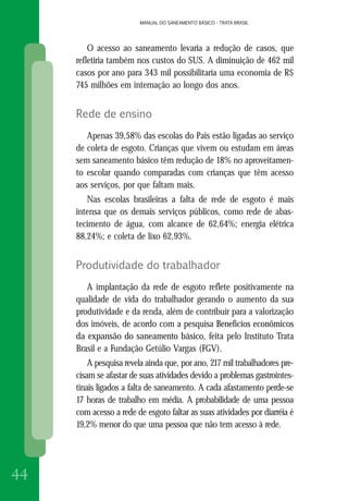 MANUAL DO SANEAMENTO BÁSICO - TRATA BRASIL
44
MANUAL DO SANEAMENTO BÁSICO - TRATA BRASIL
O acesso ao saneamento levaria a redução de casos, que
refletiria também nos custos do SUS. A diminuição de 462 mil
casos por ano para 343 mil possibilitaria uma economia de R$
745 milhões em internação ao longo dos anos.
Rede de ensino
Apenas 39,58% das escolas do País estão ligadas ao serviço
de coleta de esgoto. Crianças que vivem ou estudam em áreas
sem saneamento básico têm redução de 18% no aproveitamen-
to escolar quando comparadas com crianças que têm acesso
aos serviços, por que faltam mais.
Nas escolas brasileiras a falta de rede de esgoto é mais
intensa que os demais serviços públicos, como rede de abas-
tecimento de água, com alcance de 62,64%; energia elétrica
88,24%; e coleta de lixo 62,93%.
Produtividade do trabalhador
A implantação da rede de esgoto reflete positivamente na
qualidade de vida do trabalhador gerando o aumento da sua
produtividade e da renda, além de contribuir para a valorização
dos imóveis, de acordo com a pesquisa Benefícios econômicos
da expansão do saneamento básico, feita pelo Instituto Trata
Brasil e a Fundação Getúlio Vargas (FGV).
A pesquisa revela ainda que, por ano, 217 mil trabalhadores pre-
cisam se afastar de suas atividades devido a problemas gastrointes-
tinais ligados a falta de saneamento. A cada afastamento perde-se
17 horas de trabalho em média. A probabilidade de uma pessoa
com acesso a rede de esgoto faltar as suas atividades por diarréia é
19,2% menor do que uma pessoa que não tem acesso à rede.
 