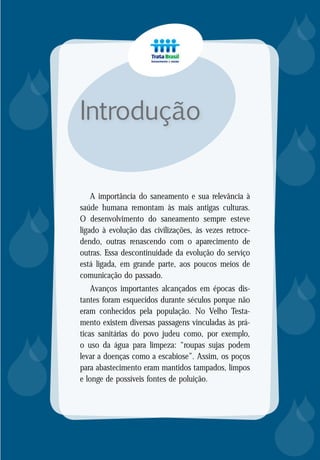 8
A importância do saneamento e sua relevância à
saúde humana remontam às mais antigas culturas.
O desenvolvimento do saneamento sempre esteve
ligado à evolução das civilizações, às vezes retroce-
dendo, outras renascendo com o aparecimento de
outras. Essa descontinuidade da evolução do serviço
está ligada, em grande parte, aos poucos meios de
comunicação do passado.
Avanços importantes alcançados em épocas dis-
tantes foram esquecidos durante séculos porque não
eram conhecidos pela população. No Velho Testa-
mento existem diversas passagens vinculadas às prá-
ticas sanitárias do povo judeu como, por exemplo,
o uso da água para limpeza: “roupas sujas podem
levar a doenças como a escabiose”. Assim, os poços
para abastecimento eram mantidos tampados, limpos
e longe de possíveis fontes de poluição.
Introdução














 