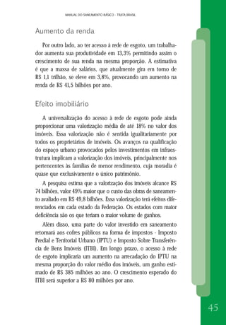 MANUAL DO SANEAMENTO BÁSICO - TRATA BRASILMANUAL DO SANEAMENTO BÁSICO - TRATA BRASIL
45
Aumento da renda
Por outro lado, ao ter acesso à rede de esgoto, um trabalha-
dor aumenta sua produtividade em 13,3% permitindo assim o
crescimento de sua renda na mesma proporção. A estimativa
é que a massa de salários, que atualmente gira em torno de
R$ 1,1 trilhão, se eleve em 3,8%, provocando um aumento na
renda de R$ 41,5 bilhões por ano.
Efeito imobiliário
A universalização do acesso à rede de esgoto pode ainda
proporcionar uma valorização média de até 18% no valor dos
imóveis. Essa valorização não é sentida igualitariamente por
todos os proprietários de imóveis. Os avanços na qualificação
do espaço urbano provocados pelos investimentos em infraes-
trutura implicam a valorização dos imóveis, principalmente nos
pertencentes às famílias de menor rendimento, cuja moradia é
quase que exclusivamente o único patrimônio.
A pesquisa estima que a valorização dos imóveis alcance R$
74 bilhões, valor 49% maior que o custo das obras de saneamen-
to avaliado em R$ 49,8 bilhões. Essa valorização terá efeitos dife-
renciados em cada estado da Federação. Os estados com maior
deficiência são os que teriam o maior volume de ganhos.
Além disso, uma parte do valor investido em saneamento
retornará aos cofres públicos na forma de impostos - Imposto
Predial e Territorial Urbano (IPTU) e Imposto Sobre Transferên-
cia de Bens Imóveis (ITBI). Em longo prazo, o acesso à rede
de esgoto implicaria um aumento na arrecadação do IPTU na
mesma proporção do valor médio dos imóveis, um ganho esti-
mado de R$ 385 milhões ao ano. O crescimento esperado do
ITBI será superior a R$ 80 milhões por ano.
 