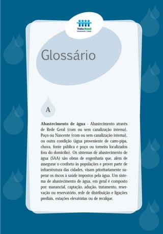 Glossário














A
Abastecimento de água - Abastecimento através
de Rede Geral (com ou sem canalização interna),
Poço ou Nascente (com ou sem canalização interna),
ou outra condição (água proveniente de carro-pipa,
chuva, fonte pública e poço ou torneira localizados
fora do domicílio). Os sistemas de abastecimento de
água (SAA) são obras de engenharia que, além de
assegurar o conforto às populações e prover parte de
infraestrutura das cidades, visam prioritariamente su-
perar os riscos à saúde impostos pela água. Um siste-
ma de abastecimento de água, em geral é composto
por: manancial, captação, adução, tratamento, reser-
vação ou reservatório, rede de distribuição e ligações
prediais, estações elevatórias ou de recalque.
 