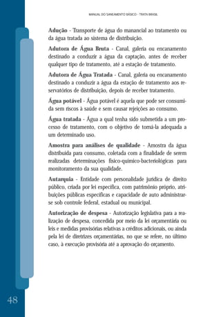 MANUAL DO SANEAMENTO BÁSICO - TRATA BRASIL
48
MANUAL DO SANEAMENTO BÁSICO - TRATA BRASIL
Adução - Transporte de água do manancial ao tratamento ou
da água tratada ao sistema de distribuição.
Adutora de Água Bruta - Canal, galeria ou encanamento
destinado a conduzir a água da captação, antes de receber
qualquer tipo de tratamento, até a estação de tratamento.
Adutora de Água Tratada - Canal, galeria ou encanamento
destinado a conduzir a água da estação de tratamento aos re-
servatórios de distribuição, depois de receber tratamento.
Água potável - Água potável é aquela que pode ser consumi-
da sem riscos à saúde e sem causar rejeições ao consumo.
Água tratada - Água a qual tenha sido submetida a um pro-
cesso de tratamento, com o objetivo de torná-la adequada a
um determinado uso.
Amostra para análises de qualidade - Amostra da água
distribuída para consumo, coletada com a finalidade de serem
realizadas determinações físico-químico-bacteriológicas para
monitoramento da sua qualidade.
Autarquia - Entidade com personalidade jurídica de direito
público, criada por lei específica, com patrimônio próprio, atri-
buições públicas específicas e capacidade de auto administrar-
se sob controle federal, estadual ou municipal.
Autorização de despesa - Autorização legislativa para a rea-
lização de despesa, concedida por meio da lei orçamentária ou
leis e medidas provisórias relativas a créditos adicionais, ou ainda
pela lei de diretrizes orçamentárias, no que se refere, no último
caso, à execução provisória até a aprovação do orçamento.
 