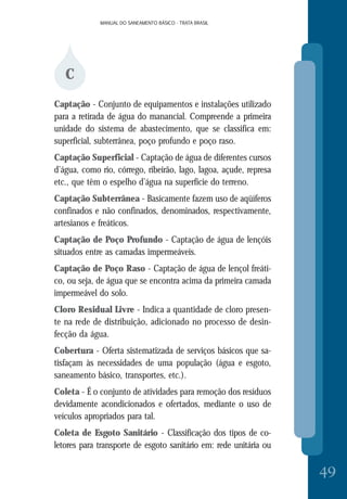 MANUAL DO SANEAMENTO BÁSICO - TRATA BRASILMANUAL DO SANEAMENTO BÁSICO - TRATA BRASIL
49
C
Captação - Conjunto de equipamentos e instalações utilizado
para a retirada de água do manancial. Compreende a primeira
unidade do sistema de abastecimento, que se classifica em:
superficial, subterrânea, poço profundo e poço raso.
Captação Superficial - Captação de água de diferentes cursos
d’água, como rio, córrego, ribeirão, lago, lagoa, açude, represa
etc., que têm o espelho d’água na superfície do terreno.
Captação Subterrânea - Basicamente fazem uso de aqüíferos
confinados e não confinados, denominados, respectivamente,
artesianos e freáticos.
Captação de Poço Profundo - Captação de água de lençóis
situados entre as camadas impermeáveis.
Captação de Poço Raso - Captação de água de lençol freáti-
co, ou seja, de água que se encontra acima da primeira camada
impermeável do solo.
Cloro Residual Livre - Indica a quantidade de cloro presen-
te na rede de distribuição, adicionado no processo de desin-
fecção da água.
Cobertura - Oferta sistematizada de serviços básicos que sa-
tisfaçam às necessidades de uma população (água e esgoto,
saneamento básico, transportes, etc.).
Coleta - É o conjunto de atividades para remoção dos resíduos
devidamente acondicionados e ofertados, mediante o uso de
veículos apropriados para tal.
Coleta de Esgoto Sanitário - Classificação dos tipos de co-
letores para transporte de esgoto sanitário em: rede unitária ou
 