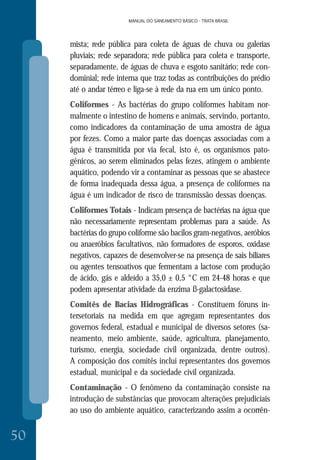 MANUAL DO SANEAMENTO BÁSICO - TRATA BRASIL
50
MANUAL DO SANEAMENTO BÁSICO - TRATA BRASIL
mista; rede pública para coleta de águas de chuva ou galerias
pluviais; rede separadora; rede pública para coleta e transporte,
separadamente, de águas de chuva e esgoto sanitário; rede con-
dominial; rede interna que traz todas as contribuições do prédio
até o andar térreo e liga-se à rede da rua em um único ponto.
Coliformes - As bactérias do grupo coliformes habitam nor-
malmente o intestino de homens e animais, servindo, portanto,
como indicadores da contaminação de uma amostra de água
por fezes. Como a maior parte das doenças associadas com a
água é transmitida por via fecal, isto é, os organismos pato-
gênicos, ao serem eliminados pelas fezes, atingem o ambiente
aquático, podendo vir a contaminar as pessoas que se abastece
de forma inadequada dessa água, a presença de coliformes na
água é um indicador de risco de transmissão dessas doenças.
Coliformes Totais - Indicam presença de bactérias na água que
não necessariamente representam problemas para a saúde. As
bactérias do grupo coliforme são bacilos gram-negativos, aeróbios
ou anaeróbios facultativos, não formadores de esporos, oxidase
negativos, capazes de desenvolver-se na presença de sais biliares
ou agentes tensoativos que fermentam a lactose com produção
de ácido, gás e aldeído a 35,0 ± 0,5 °C em 24-48 horas e que
podem apresentar atividade da enzima ß-galactosidase.
Comitês de Bacias Hidrográficas - Constituem fóruns in-
tersetoriais na medida em que agregam representantes dos
governos federal, estadual e municipal de diversos setores (sa-
neamento, meio ambiente, saúde, agricultura, planejamento,
turismo, energia, sociedade civil organizada, dentre outros).
A composição dos comitês inclui representantes dos governos
estadual, municipal e da sociedade civil organizada.
Contaminação - O fenômeno da contaminação consiste na
introdução de substâncias que provocam alterações prejudiciais
ao uso do ambiente aquático, caracterizando assim a ocorrên-
 