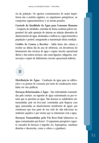 MANUAL DO SANEAMENTO BÁSICO - TRATA BRASILMANUAL DO SANEAMENTO BÁSICO - TRATA BRASIL
51
cia da poluição. Os agentes contaminantes de maior impor-
tância são a matéria orgânica, os organismos patogênicos, os
compostos organossintéticos e os metais pesados.
Controle da Qualidade da Água para Consumo Humano
- Conjunto de atividades, exercidas de forma contínua pelo(s) res-
ponsável (is) pela operação de sistema ou solução alternativa de
abastecimento de água, destinadas a verificar se a água fornecida à
população é potável, assegurando a manutenção dessa condição.
Crédito de Contas a Receber - Saldo bruto dos valores a
receber no último dia do ano de referência, em decorrência do
faturamento dos serviços de água e esgoto (receita operacional
direta) e dos outros serviços, tais como ligações, religações, con-
servação e reparo de hidrômetros (receita operacional indireta).
D
Distribuição de Água - Condução da água para as edifica-
ções e os pontos de consumo por meio de canalizações insta-
ladas em vias públicas.
Doenças Relacionadas à Água - São enfermidades transmiti-
das pelo contato, ou ingestão de água contaminada ou por ve-
tores que se procriam na água. Tais doenças se subdividem em:
transmitidas pela via feco-oral, controladas pela limpeza com
água (associadas ao abastecimento insuficiente de água); por
verminoses que tem parte de seu ciclo de vida infeccioso no
ambiente aquático e por vetores que se relacionam com a água.
Doenças Transmitidas pela Via Feco-Oral (alimentos ou
água contaminados por fezes) - O organismo patogênico (agen-
te causador de doença) é ingerido (ex. leptospirose, amebíase
diarréias e disenterias, como a cólera e a giardíase).
 