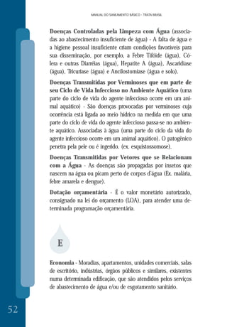 MANUAL DO SANEAMENTO BÁSICO - TRATA BRASIL
52
MANUAL DO SANEAMENTO BÁSICO - TRATA BRASIL
Doenças Controladas pela Limpeza com Água (associa-
das ao abastecimento insuficiente de água) - A falta de água e
a higiene pessoal insuficiente criam condições favoráveis para
sua disseminação, por exemplo, a Febre Tifóide (água), Có-
lera e outras Diarréias (água), Hepatite A (água), Ascaridíase
(água), Tricuríase (água) e Ancilostomíase (água e solo).
Doenças Transmitidas por Verminoses que em parte de
seu Ciclo de Vida Infeccioso no Ambiente Aquático (uma
parte do ciclo de vida do agente infeccioso ocorre em um ani-
mal aquático) - São doenças provocadas por verminoses cuja
ocorrência está ligada ao meio hídrico na medida em que uma
parte do ciclo de vida do agente infeccioso passa-se no ambien-
te aquático. Associadas à água (uma parte do ciclo da vida do
agente infeccioso ocorre em um animal aquático). O patogênico
penetra pela pele ou é ingerido. (ex. esquistossomose).
Doenças Transmitidas por Vetores que se Relacionam
com a Água - As doenças são propagadas por insetos que
nascem na água ou picam perto de corpos d’água (Ex. malária,
febre amarela e dengue).
Dotação orçamentária - É o valor monetário autorizado,
consignado na lei do orçamento (LOA), para atender uma de-
terminada programação orçamentária.
E
Economia - Moradias, apartamentos, unidades comerciais, salas
de escritório, indústrias, órgãos públicos e similares, existentes
numa determinada edificação, que são atendidos pelos serviços
de abastecimento de água e/ou de esgotamento sanitário.
 