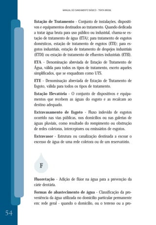 MANUAL DO SANEAMENTO BÁSICO - TRATA BRASIL
54
MANUAL DO SANEAMENTO BÁSICO - TRATA BRASIL
Estação de Tratamento - Conjunto de instalações, dispositi-
vos e equipamentos destinados ao tratamento. Quando dedicada
a tratar água bruta para uso público ou industrial, chama-se es-
tação de tratamento de água (ETA); para tratamento de esgotos
domésticos, estação de tratamento de esgotos (ETE); para es-
gotos industriais, estação de tratamento de despejos industriais
(ETDI) ou estação de tratamento de efluentes industriais (ETEI).
ETA - Denominação abreviada de Estação de Tratamento de
Água, válida para todos os tipos de tratamento, exceto aqueles
simplificados, que se enquadram como UTS.
ETE - Denominação abreviada de Estação de Tratamento de
Esgoto, válida para todos os tipos de tratamento.
Estação Elevatória - O conjunto de dispositivos e equipa-
mentos que recebem as águas do esgoto e as recalcam ao
destino adequado.
Extravasamento de Esgoto - Fluxo indevido de esgotos
ocorrido nas vias públicas, nos domicílios ou nas galerias de
águas pluviais, como resultado do rompimento ou obstrução
de redes coletoras, interceptores ou emissários de esgotos.
Extravasor - Estrutura ou canalização destinada a escoar o
excesso de água de uma rede coletora ou de um reservatório.
F
Fluoretação - Adição de flúor na água para a prevenção da
cárie dentária.
Formas de abastecimento de água - Classificação da pro-
veniência da água utilizada no domicílio particular permanente
em: rede geral - quando o domicílio, ou o terreno ou a pro-
 