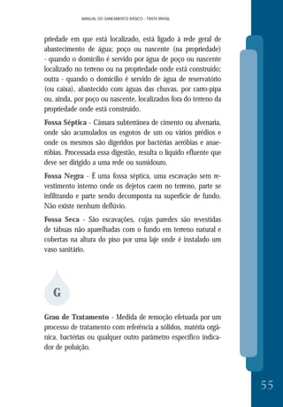 MANUAL DO SANEAMENTO BÁSICO - TRATA BRASILMANUAL DO SANEAMENTO BÁSICO - TRATA BRASIL
55
priedade em que está localizado, está ligado à rede geral de
abastecimento de água; poço ou nascente (na propriedade)
- quando o domicílio é servido por água de poço ou nascente
localizado no terreno ou na propriedade onde está construído;
outra - quando o domicílio é servido de água de reservatório
(ou caixa), abastecido com águas das chuvas, por carro-pipa
ou, ainda, por poço ou nascente, localizados fora do terreno da
propriedade onde está construído.
Fossa Séptica - Câmara subterrânea de cimento ou alvenaria,
onde são acumulados os esgotos de um ou vários prédios e
onde os mesmos são digeridos por bactérias aeróbias e anae-
róbias. Processada essa digestão, resulta o líquido efluente que
deve ser dirigido a uma rede ou sumidouro.
Fossa Negra - É uma fossa séptica, uma escavação sem re-
vestimento interno onde os dejetos caem no terreno, parte se
infiltrando e parte sendo decomposta na superfície de fundo.
Não existe nenhum deflúvio.
Fossa Seca - São escavações, cujas paredes são revestidas
de tábuas não aparelhadas com o fundo em terreno natural e
cobertas na altura do piso por uma laje onde é instalado um
vaso sanitário.
G
Grau de Tratamento - Medida de remoção efetuada por um
processo de tratamento com referência a sólidos, matéria orgâ-
nica, bactérias ou qualquer outro parâmetro específico indica-
dor de poluição.
 
